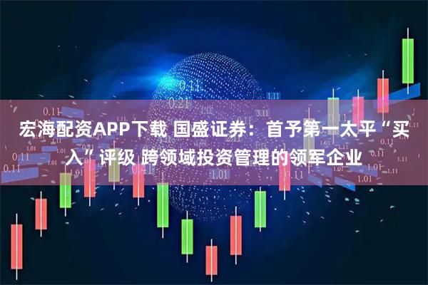 宏海配资APP下载 国盛证券：首予第一太平“买入”评级 跨领域投资管理的领军企业
