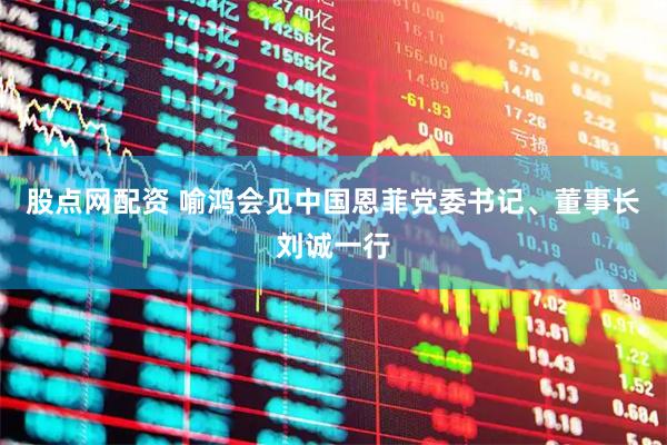 股点网配资 喻鸿会见中国恩菲党委书记、董事长刘诚一行