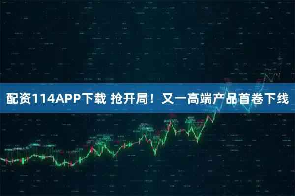 配资114APP下载 抢开局！又一高端产品首卷下线