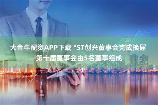 大金牛配资APP下载 *ST创兴董事会完成换届 第十届董事会由5名董事组成