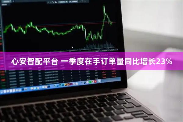 心安智配平台 一季度在手订单量同比增长23%