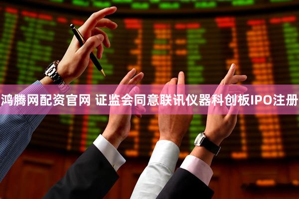 鸿腾网配资官网 证监会同意联讯仪器科创板IPO注册