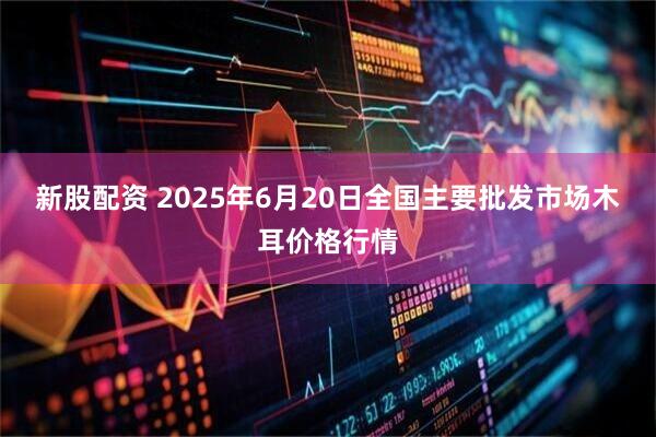 新股配资 2025年6月20日全国主要批发市场木耳价格行情