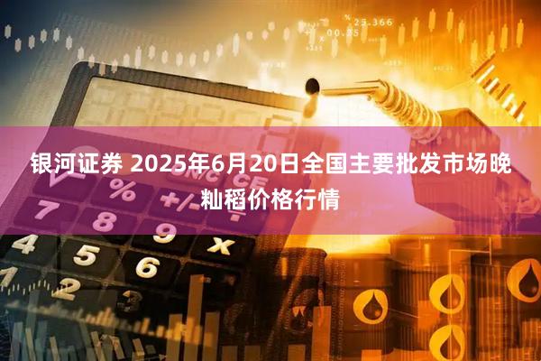银河证券 2025年6月20日全国主要批发市场晚籼稻价格行情