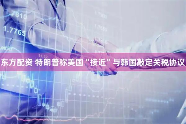东方配资 特朗普称美国“接近”与韩国敲定关税协议