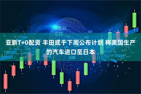 亚新T+0配资 丰田或于下周公布计划 将美国生产的汽车进口至日本