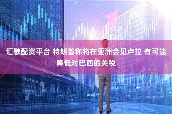 汇融配资平台 特朗普称将在亚洲会见卢拉 有可能降低对巴西的关税