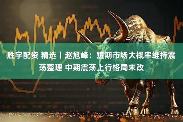 胜宇配资 精选丨赵旭峰：短期市场大概率维持震荡整理 中期震荡上行格局未改