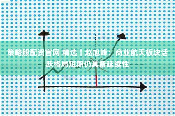 策略股配资官网 精选丨赵旭峰：商业航天板块活跃格局短期仍具备延续性