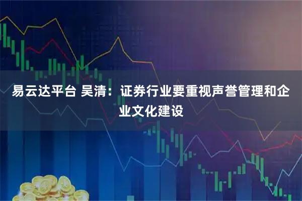 易云达平台 吴清：证券行业要重视声誉管理和企业文化建设