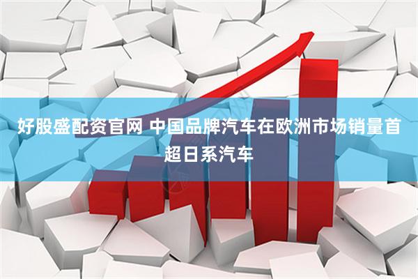 好股盛配资官网 中国品牌汽车在欧洲市场销量首超日系汽车